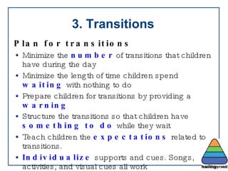 3. Transitions Plan for transitions   Minimize the  number  of transitions that children have during the day Minimize the length of time children spend  waiting  with nothing to do Prepare children for transitions by providing a  warning Structure the transitions so that children have  something   to do  while they wait Teach children the  expectations  related to transitions. Individualize  supports and cues. Songs, activities, and visual cues all work 