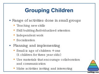 Grouping Children Range of activities done in small groups Teaching new skills Skill building/Individualized attention Independent work Socialization Planning and implementing Small is age of children + one  (4 children for three year olds) Use materials that encourage collaboration  and communication  Make activities inviting and interesting  