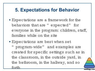 5. Expectations for Behavior Expectations are a framework for the behaviors that are “expected” for everyone in the program: children, staff, families while on the site Expectations are best when set “program-wide” and examples are created for specific settings such as in the classroom, in the outside yard, in the bathroom, in the hallway, and so forth 