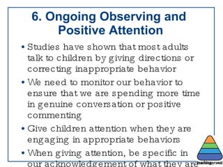 6. Ongoing Observing and  Positive Attention Studies have shown that most adults talk to children by giving directions or correcting inappropriate behavior We need to monitor our behavior to ensure that we are spending more time in genuine conversation or positive commenting Give children attention when they are engaging in appropriate behaviors When giving attention, be specific in our acknowledgement of what they are doing  