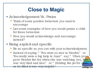 Close to Magic Acknowledgement Vs. Praise  Think of some positive behaviors you want to encourage List some examples of how you would praise a child for those behaviors How you would acknowledge and encourage instead? Being explicit and specific Be as specific as you can with your acknowledgment Instead of saying “You were so nice to Kendra” or You really were a big help to Juan” say “When you gave Kendra the toy when she was watching you, that was very kind and nice” or “Holding the jar for Juan as he filled it was very helpful.” Non-verbal acknowledgement is great too! 
