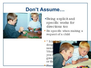 Don’t Assume… Being explicit and specific works for directions too Be specific when making a request of a child “ It looks like the play dough needs to be put away. Would  you like to put away the green or the red play dough?” Focus on teaching skills,  acknowledge them when they  are used, and apply the  strategies thoughtfully 