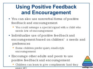 Using Positive Feedback and Encouragement You can also use nonverbal forms of positive  feedback and encouragement You could arrange a special signal with a child who needs lots of encouragement Individualize use of positive feedback and  encouragement based on children’s needs and  preferences Some children prefer quiet, small-style encouragement Encourage other adults and peers to use positive feedback and encouragement Children can learn to give compliments (and they enjoy it!) 
