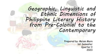 Geographic, Linguistic and
Ethnic Dimensions of
Philippine Literary History
from Pre-Colonial to the
Contemporary
Prepared by: Ma’am Marn
1st Semester
Quarter I
2023
 