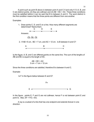 10
10
A point such as point B above is between point A and C if and only if (1) A, B, and
C are distinct points, (2) they are collinear and (3) AB + BC = AC. These three conditions
must be satisfied before it can be said that B is between A and C. The word distinct in
the first condition means that the three points are different from one another.
Examples:
1. Draw points C, D, and E on a line. How many different segments are
determined? Name them.
C D E
• • •
Answers:
CD, DE, CE
2. If AB =5 cm, BC = 7 cm, and AC = 12 cm. Is B between A and C?
A B C
• • •
In the figure, A, B, and C are different points on the same line. The sum of the lengths of
AB and BC is equal to the length of AC.
AB + BC = AC
5 cm + 7 cm = 12 cm
Since the three conditions are satisfied, therefore B is between A and C.
Example:
Is F in the figure below between E and G?
F•
E • • G
In the figure , points E, F and G are not collinear, hence F is not between point E and
point G. Also, EF + FG ≠ EG.
A ray is a subset of a line that has one endpoint and extends forever in one
direction.
 