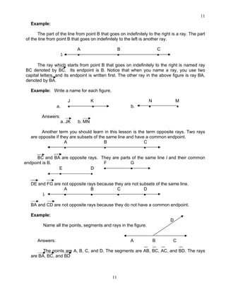 11
11
Example:
The part of the line from point B that goes on indefinitely to the right is a ray. The part
of the line from point B that goes on indefinitely to the left is another ray.
A B C
l • • •
The ray which starts from point B that goes on indefinitely to the right is named ray
BC denoted by BC. Its endpoint is B. Notice that when you name a ray, you use two
capital letters, and its endpoint is written first. The other ray in the above figure is ray BA,
denoted by BA.
Example: Write a name for each figure.
J K N M
a. • • b. • •
Answers:
a. JK b. MN
Another term you should learn in this lesson is the term opposite rays. Two rays
are opposite if they are subsets of the same line and have a common endpoint.
A B C
• • •
BC and BA are opposite rays. They are parts of the same line l and their common
endpoint is B. F G
E D • •
• •
DE and FG are not opposite rays because they are not subsets of the same line.
A B C D
l • • • •
BA and CD are not opposite rays because they do not have a common endpoint.
Example:
D
Name all the points, segments and rays in the figure.
Answers: A B C
The points are A, B, C, and D. The segments are AB, BC, AC, and BD. The rays
are BA, BC, and BD
 