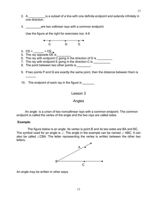 13
13
2. A __________is a subset of a line with one definite endpoint and extends infinitely in
one direction.
3. _________are two collinear rays with a common endpoint.
Use the figure at the right for exercises nos. 4-8
• • •
C D E
4. CD + ______ = CE.
5. The ray opposite DE is ________
6. The ray with endpoint C going in the direction of D is _________
7. The ray with endpoint E going in the direction C is __________
8. The point between two other points is ________.
9. If two points P and Q are exactly the same point, then the distance between them is
______
10. The endpoint of each ray in the figure is _______
Lesson 3
Angles
An angle is a union of two noncollinear rays with a common endpoint. The common
endpoint is called the vertex of the angle and the two rays are called sides.
Example:
The figure below is an angle. Its vertex is point B and its two sides are BA and BC.
The symbol used for an angle is ∠. The angle in the example can be named ∠ ABC. It can
also be called ∠CBA. The letter representing the vertex is written between the other two
letters.
A •
B •
C
An angle may be written in other ways.
 