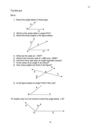 18
18
Try this out
Set A.
1. Name the angle below in three ways.
A
B
C
2. Which is the vertex letter in angle STG?
3. Name the three angles in the figure below.
D
F
E G
4. What are the sides of ∠ BET?
5. What is the common side of ∠ABD and ∠CBD?
6. Into how many sets does an angle separate a plane?
7. Is the vertex of an angle in its interior?
8. How many angles are there in the figure?
E
A B
C
D
9. Is the figure below an angle? Why? Why not?
A
B C
10. Explain why it is not correct to name the angle below ∠ Q?
P R
Q S
 