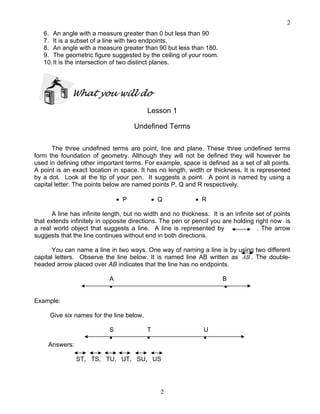 2
2
6. An angle with a measure greater than 0 but less than 90
7. It is a subset of a line with two endpoints.
8. An angle with a measure greater than 90 but less than 180.
9. The geometric figure suggested by the ceiling of your room.
10.It is the intersection of two distinct planes.
What you will do
Lesson 1
Undefined Terms
The three undefined terms are point, line and plane. These three undefined terms
form the foundation of geometry. Although they will not be defined they will however be
used in defining other important terms. For example, space is defined as a set of all points.
A point is an exact location in space. It has no length, width or thickness. It is represented
by a dot. Look at the tip of your pen. It suggests a point. A point is named by using a
capital letter. The points below are named points P, Q and R respectively.
• P • Q • R
A line has infinite length, but no width and no thickness. It is an infinite set of points
that extends infinitely in opposite directions. The pen or pencil you are holding right now is
a real world object that suggests a line. A line is represented by . The arrow
suggests that the line continues without end in both directions.
You can name a line in two ways. One way of naming a line is by using two different
capital letters. Observe the line below. It is named line AB written as AB . The double-
headed arrow placed over AB indicates that the line has no endpoints.
A B
• •
Example:
Give six names for the line below.
S T U
• • •
Answers:
ST, TS, TU, UT, SU, US
 