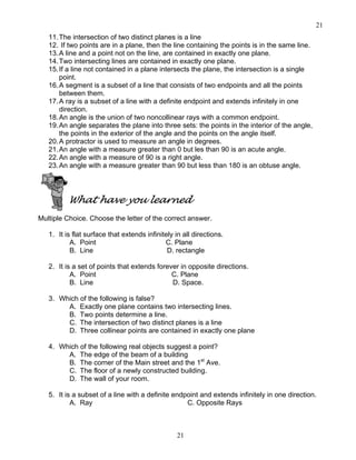 21
21
11.The intersection of two distinct planes is a line
12. If two points are in a plane, then the line containing the points is in the same line.
13.A line and a point not on the line, are contained in exactly one plane.
14.Two intersecting lines are contained in exactly one plane.
15.If a line not contained in a plane intersects the plane, the intersection is a single
point.
16.A segment is a subset of a line that consists of two endpoints and all the points
between them.
17.A ray is a subset of a line with a definite endpoint and extends infinitely in one
direction.
18.An angle is the union of two noncollinear rays with a common endpoint.
19.An angle separates the plane into three sets: the points in the interior of the angle,
the points in the exterior of the angle and the points on the angle itself.
20.A protractor is used to measure an angle in degrees.
21.An angle with a measure greater than 0 but les than 90 is an acute angle.
22.An angle with a measure of 90 is a right angle.
23.An angle with a measure greater than 90 but less than 180 is an obtuse angle.
What have you learned
Multiple Choice. Choose the letter of the correct answer.
1. It is flat surface that extends infinitely in all directions.
A. Point C. Plane
B. Line D. rectangle
2. It is a set of points that extends forever in opposite directions.
A. Point C. Plane
B. Line D. Space.
3. Which of the following is false?
A. Exactly one plane contains two intersecting lines.
B. Two points determine a line.
C. The intersection of two distinct planes is a line
D. Three collinear points are contained in exactly one plane
4. Which of the following real objects suggest a point?
A. The edge of the beam of a building
B. The corner of the Main street and the 1st
Ave.
C. The floor of a newly constructed building.
D. The wall of your room.
5. It is a subset of a line with a definite endpoint and extends infinitely in one direction.
A. Ray C. Opposite Rays
 