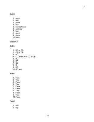 24
24
Set C
1. point
2. line
3. plane
4. line
5. non-collinear
6. collinear
7. line
8. point
9. plane
10.point
Lesson 2
Set A
.
1. BC or BD
2. CA or CB
3. BD
4. CD and CA or CD or CB
5. BC
6. BA
7. CD
8. C
9. CB
10.BC, AB
Set B
1. True
2. True
3. False
4. True
5. False
6. False
7. True
8. False
9. True
10.False
Set C
1. two
2. ray
 