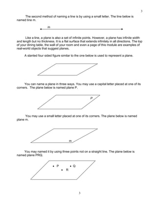 3
3
The second method of naming a line is by using a small letter. The line below is
named line m.
m
Like a line, a plane is also a set of infinite points. However, a plane has infinite width
and length but no thickness. It is a flat surface that extends infinitely in all directions. The top
of your dining table, the wall of your room and even a page of this module are examples of
real-world objects that suggest planes.
A slanted four sided figure similar to the one below is used to represent a plane.
You can name a plane in three ways. You may use a capital letter placed at one of its
corners. The plane below is named plane P.
P
You may use a small letter placed at one of its corners. The plane below is named
plane m.
m
You may named it by using three points not on a straight line. The plane below is
named plane PRQ.
• P • Q
• R
 