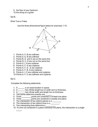 8
8
9. the floor of your bedroom
10.the string on a guitar
Set B.
Write True or False
Use the three-dimensional figure below for exercises 1-10.
A
F I E
J D
B H
G
C
1. Points A, F, B are collinear.
2. Points A, E, B are collinear
3. Points B, G and C are on the same line
4. Points G, C, D are not on the same line.
5. Points A, I, H are coplanar.
6. Points A, F, G are coplanar.
7. Points A, F, G , E are coplanar.
8. Points A, F, B, G are coplanar.
9. Points A. I, C are collinear and coplanar.
10.Points A, F, C are collinear and coplanar.
Set C.
Complete the following statements.
1. A ______ is an exact location in space.
2. A ______ has infinite length but no width and no thickness.
3. A ______ has infinite width and length but no thickness.
4. Two points determine exactly one ______
5. Three _________points are contained in at least one plane.
6. Three _________points are contained in exactly one plane.
7. The intersection of two distinct planes is a ________.
8. The intersection of two distinct lines is a ________.
9. Two intersecting lines determine a _________.
10. If a line not contained in a plane intersects the plane, the intersection is a single
_____.
 