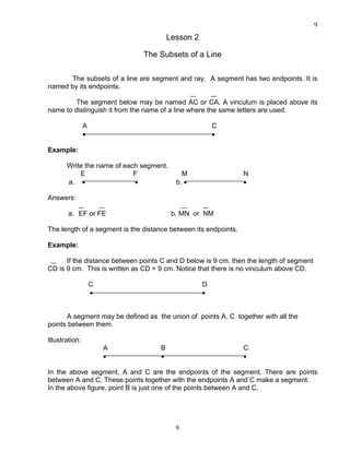 9
9
Lesson 2
The Subsets of a Line
The subsets of a line are segment and ray. A segment has two endpoints. It is
named by its endpoints.
The segment below may be named AC or CA. A vinculum is placed above its
name to distinguish it from the name of a line where the same letters are used.
A C
• •
Example:
Write the name of each segment.
E F M N
a. • • b. • •
Answers:
a. EF or FE b. MN or NM
The length of a segment is the distance between its endpoints.
Example:
If the distance between points C and D below is 9 cm. then the length of segment
CD is 9 cm. This is written as CD = 9 cm. Notice that there is no vinculum above CD.
C D
• •
A segment may be defined as the union of points A, C together with all the
points between them.
Illustration:
A B C
• • •
In the above segment, A and C are the endpoints of the segment. There are points
between A and C. These points together with the endpoints A and C make a segment.
In the above figure, point B is just one of the points between A and C.
 