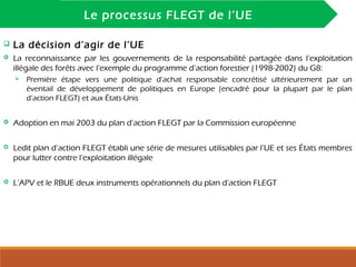 INTRODUCTION
Le processus FLEGT de l’UE
 La décision d’agir de l’UE
 La reconnaissance par les gouvernements de la responsabilité partagée dans l’exploitation
illégale des forêts avec l’exemple du programme d’action forestier (1998-2002) du G8:
 Première étape vers une politique d’achat responsable concrétisé ultérieurement par un
éventail de développement de politiques en Europe (encadré pour la plupart par le plan
d’action FLEGT) et aux États-Unis
 Adoption en mai 2003 du plan d’action FLEGT par la Commission européenne
 Ledit plan d’action FLEGT établi une série de mesures utilisables par l’UE et ses États membres
pour lutter contre l’exploitation illégale
 L’APV et le RBUE deux instruments opérationnels du plan d’action FLEGT
 
