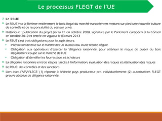 INTRODUCTION
Le processus FLEGT de l’UE
 Le RBUE
 Le RBUE vise à éliminer entièrement le bois illegal du marché européen en mettant sur pied une nouvelle culture
de contrôle et de responsabilité du secteur privé.
 Historique : publication du projet par la CE en octobre 2008, signature par le Parlement européen et la Conseil
en octobre 2010 et entrée en vigueur le 03 mars 2013
 Le RBUE c’est trois obligations pour les opérateurs:
 Interdiction de mise sur le marché de l’UE du bois issu d’une récolte illégale
 Obligation aux opérateurs d'exercer la ‘diligence raisonnée’ pour atténuer le risque de placer du bois
illégalement coupé sur le marché de l'UE
 Obligation d’identifier les fournisseurs et acheteurs
 La diligence raisonnée en trois étapes : accès à l’information, évaluation des risques et atténuation des risques
 Le RBUE: des contrôles et des sanctions
 Lien avec l’APV-FLEGT: (1) réponse à l’échelle pays producteur pris individuellement; (2) autorisations FLEGT
preuve absolue de diligence raisonnée
 