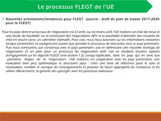 INTRODUCTION
Le processus FLEGT de l’UE
 Nouvelles orientations/tendances pour FLEGT (source : draft de plan de travail 2017-2020
pour le FLEGT)
Pour les pays dont le processus de négociation est à l’arrêt, ou est moins actif, l’UE réalisera un état des lieux et
une étude de faisabilité sur la conclusion des négociations APV et la possibilité d’atteindre des résultats de
mise en œuvre (avec un calendrier estimatif). Pour cela, nous nous baserons sur les informations existantes
lorsque pertinentes, et soulignerons autant que possible le processus de discussion avec le pays partenaire.
Puis nous conclurons, par consensus avec le pays partenaire, soit en définissant une nouvelle stratégie de
négociation et un plan pour un processus de négociation actif, soit en étudiant d’autres options
d’engagement sur les objectifs FLEGT (voir section 1.2). Lorsqu’applicable, dans les pays qui en sont aux
premières étapes de la négociation, l’UE réalisera, en coopération avec les pays partenaires, une
évaluation bien plus systématique et structurée pour : créer une base de référence pour le suivi et
l'évaluation, combler le manque de renseignements et prioriser de façon appropriée les ressources et les
utiliser efficacement, et garantir des synergies avec les processus nationaux
 