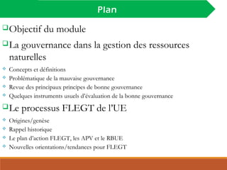 INTRODUCTION
Plan
Objectif du module
La gouvernance dans la gestion des ressources
naturelles
 Concepts et définitions
 Problématique de la mauvaise gouvernance
 Revue des principaux principes de bonne gouvernance
 Quelques instruments usuels d’évaluation de la bonne gouvernance
Le processus FLEGT de l’UE
 Origines/genèse
 Rappel historique
 Le plan d’action FLEGT, les APV et le RBUE
 Nouvelles orientations/tendances pour FLEGT
 