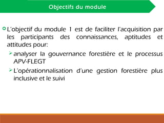 INTRODUCTION
Objectifs du module
 L’objectif du module 1 est de faciliter l’acquisition par
les participants des connaissances, aptitudes et
attitudes pour:
 analyser la gouvernance forestière et le processus
APV-FLEGT
 L’opérationnalisation d’une gestion forestière plus
inclusive et le suivi
 