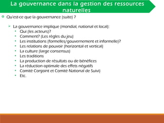INTRODUCTIONLa gouvernance dans la gestion des ressources
naturelles
 Qu’est-ce que la gouvernance (suite) ?
 La gouvernance implique (mondial, national et local):
• Qui (les acteurs)?
• Comment? (Les règles du jeu)
• Les institutions (formelles/gouvernement et informelle)?
• Les relations de pouvoir (horizontal et vertical)
• La culture (large consensus)
• Les traditions
• La production de résultats ou de bénéfices
• La réduction optimale des effets négatifs
• Comité Conjoint et Comité National de Suivi)
• Etc.
 