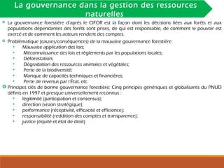 INTRODUCTIONLa gouvernance dans la gestion des ressources
naturelles
 La gouvernance forestière d’après le CIFOR est la façon dont les décisions liées aux forêts et aux
populations dépendantes des forêts sont prises, de qui est responsable, de comment le pouvoir est
exercé et de comment les acteurs rendent des comptes.
 Problématique (causes/conséquences) de la mauvaise gouvernance forestière
• Mauvaise application des lois;
• Méconnaissance des lois et règlements par les populations locales;
• Déforestation;
• Dégradation des ressources animales et végétales;
• Perte de la biodiversité;
• Manque de capacités techniques et financières;
• Perte de revenus par l’État, etc.
 Principes clés de bonne gouvernance forestière: Cinq principes génériques et globalisants du PNUD
définis en 1997 et presque universellement reconnus :
• légitimité (participation et consensus);
• direction (vision stratégique);
• performance (réceptivité, efficacité et efficience);
• responsabilité (reddition des comptes et transparence);
• justice (équité et état de droit)
 