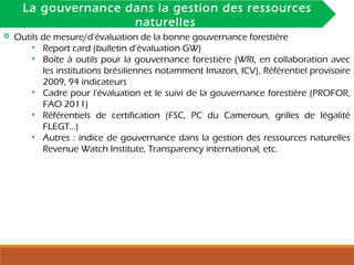 INTRODUCTIONLa gouvernance dans la gestion des ressources
naturelles
 Outils de mesure/d’évaluation de la bonne gouvernance forestière
• Report card (bulletin d’évaluation GW)
• Boîte à outils pour la gouvernance forestière (WRI, en collaboration avec
les institutions brésiliennes notamment Imazon, ICV), Référentiel provisoire
2009, 94 indicateurs
• Cadre pour l’évaluation et le suivi de la gouvernance forestière (PROFOR,
FAO 2011)
• Référentiels de certification (FSC, PC du Cameroun, grilles de légalité
FLEGT…)
• Autres : indice de gouvernance dans la gestion des ressources naturelles
Revenue Watch Institute, Transparency international, etc.
 