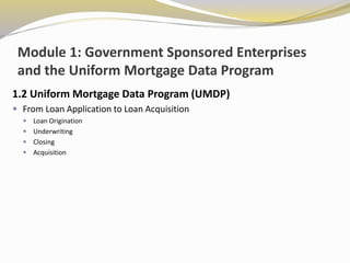 Module 1: Government Sponsored Enterprises
and the Uniform Mortgage Data Program
1.2 Uniform Mortgage Data Program (UMDP)
 From Loan Application to Loan Acquisition
 Loan Origination
 Underwriting
 Closing
 Acquisition
 