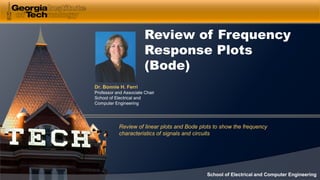 Dr. Bonnie H. Ferri
Professor and Associate Chair
School of Electrical and
Computer Engineering
School of Electrical and Computer Engineering
Review of Frequency
Response Plots
(Bode)
Review of linear plots and Bode plots to show the frequency
characteristics of signals and circuits
 