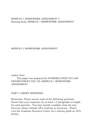 MODULE 1 HOMEWORK ASSIGNMENT 5
Running head: MODULE 1 HOMEWORK ASSIGNMENT
MODULE 1 HOMEWORK ASSIGNMENT
Author Note
This paper was prepared for INTRODUCTION TO LAW
ENFORCEMENT CRJ 120, MODULE 1 HOMEWORK
ASSIGNMENT
PART I: SHORT RESPONSE
Directions: Please answer each of the following questions.
Ensure that your responses are at least 1-2 paragraphs in length
for each question. You may include examples from the text;
however, please include APA citations as necessary. Please
visit the Academic Resource Center for a concise guide on APA
format.
 