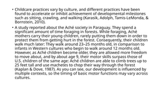 • Childcare practices vary by culture, and different practices have been
found to accelerate or inhibit achievement of developmental milestones
such as sitting, crawling, and walking (Karasik, Adolph, Tamis-LeMonda, &
Bornstein, 2010).
• A study reported about the Aché society in Paraguay. They spend a
significant amount of time foraging in forests. While foraging, Aché
mothers carry their young children, rarely putting them down in order to
protect them from getting hurt in the forest. Consequently, their children
walk much later: They walk around 23–25 months old, in comparison to
infants in Western cultures who begin to walk around 12 months old.
However, as Aché children become older, they are allowed more freedom
to move about, and by about age 9, their motor skills surpass those of
U.S. children of the same age: Aché children are able to climb trees up to
25 feet tall and use machetes to chop their way through the forest
(Kaplan & Dove, 1987). As you can see, our development is influenced by
multiple contexts, so the timing of basic motor functions may vary across
cultures.
 