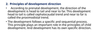 2. Principles of development direction
• According to prenatal development, the direction of the
development is head to tail and near to far. This development
head to tail is called cephalocaudal trend and near to far is
called the proximodistal trend.
• The development follows a specific and sequential process.
This principle plays an important role in the principles of child
development. And development has its own specific direction.
 