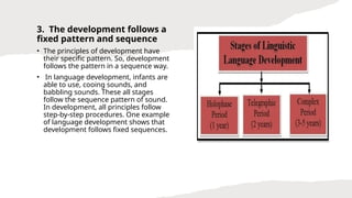 3. The development follows a
fixed pattern and sequence
• The principles of development have
their specific pattern. So, development
follows the pattern in a sequence way.
• In language development, infants are
able to use, cooing sounds, and
babbling sounds. These all stages
follow the sequence pattern of sound.
In development, all principles follow
step-by-step procedures. One example
of language development shows that
development follows fixed sequences.
 