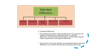 4. Individual Differences
• The development follows individual differences. The capacities and
abilities of individuals are totally dependent on individual
differences. Human beings have emotional, mental health, physical
health, temperament, and cognitive differences.
• Every person has his own qualities. And all qualities lead to individual
differences. So, a teacher also teaches according to these rules.
 