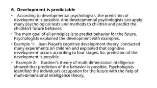 6. Development is predictable
• According to developmental psychologists, the prediction of
development is possible. And developmental psychologists can apply
many psychological tests and methods to children and predict the
children’s future behavior.
• The main goal of all principles is to predict behavior for the future.
Psychologists explained the development with examples.
• Example 1:- Jean Piaget’s cognitive development theory, conducted
many experiments on children and explained that cognitive
development occurs according to four stages. So, prediction of the
development is possible.
• Example 2:- Gardner’s theory of multi-dimensional intelligence
showed that prediction of the behavior is possible. Psychologists
identified the individual’s occupation for the future with the help of
multi-dimensional intelligence theory.
 