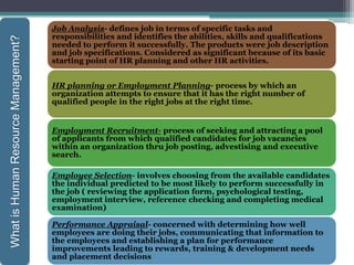 Job Analysis- defines job in terms of specific tasks and
responsibilities and identifies the abilities, skills and qualifications
needed to perform it successfully. The products were job description
and job specifications. Considered as significant because of its basic
starting point of HR planning and other HR activities.
HR planning or Employment Planning- process by which an
organization attempts to ensure that it has the right number of
qualified people in the right jobs at the right time.
Employment Recruitment- process of seeking and attracting a pool
of applicants from which qualified candidates for job vacancies
within an organization thru job posting, advestising and executive
search.
Employee Selection- involves choosing from the available candidates
the individual predicted to be most likely to perform successfully in
the job ( reviewing the application form, psychological testing,
employment interview, reference checking and completing medical
examination)
Performance Appraisal- concerned with determining how well
employees are doing their jobs, communicating that information to
the employees and establishing a plan for performance
improvements leading to rewards, training & development needs
and placement decisions
WhatisHumanResourceManagement?
 