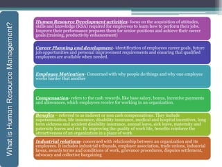 Human Resource Development activities- focus on the acquisition of attitudes,
skills and knowledge (KSA) required for employees to learn how to perform their jobs.
Improve their performance prepares them for senior positions and achieve their career
goals.(training, productivity enhancement)
Career Planning and development- identification of employees career goals, future
job opportunities and personal improvement requirements and ensuring that qualified
employees are available when needed.
Employee Motivation- Concerned with why people do things and why one employee
works harder that another
Compensation- refers to the cash rewards, like base salary, bonus, incentive payments
and allowances, which employees receive for working in an organization.
Benefits – referred to as indirect or non cash compensations. They include
superannuation, life insurance, disability insurance, medical and hospital incentives, long
term sickness and accident disability insurance, annual leave, sick leave, maternity and
paternity leaves and etc. By improving the quality of work life, benefits reinforce the
attractiveness of an organization in a place of work
Industrial relations- concerned with relationship between an organization and its
employees. It includes industrial tribunals, employer association, trade unions, industrial
lawas, awards terms and conditions of work, grievance procedures, disputes settlement,
advocacy and collective bargaining
WhatisHumanResourceManagement?
 