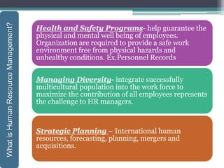 Health and Safety Programs- help guarantee the
physical and mental well being of employees.
Organization are required to provide a safe work
environment free from physical hazards and
unhealthy conditions. Ex.Personnel Records
Managing Diversity- integrate successfully
multicultural population into the work force to
maximize the contribution of all employees represents
the challenge to HR managers.
Strategic Planning – International human
resources, forecasting, planning, mergers and
acquisitions.
WhatisHumanResourceManagement?
 