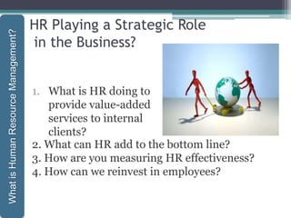 HR Playing a Strategic Role
in the Business?
1. What is HR doing to
provide value-added
services to internal
clients?
1-22
WhatisHumanResourceManagement?
2. What can HR add to the bottom line?
3. How are you measuring HR effectiveness?
4. How can we reinvest in employees?
 