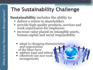 The Sustainability Challenge
Sustainability includes the ability to:
 deliver a return to shareholders
 provide high-quality products, services and
work experiences for employees
 increase value placed on intangible assets,
human capital and social responsibility
1-28
WhatisHumanResourceManagement?
 adapt to changing characteristics
and expectations
of the labor force
 address legal and ethical issues
 effectively use new work
arrangements
 
