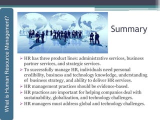 Summary
 HR has three product lines: administrative services, business
partner services, and strategic services.
 To successfully manage HR, individuals need personal
credibility, business and technology knowledge, understanding
of business strategy, and ability to deliver HR services.
 HR management practices should be evidence-based.
 HR practices are important for helping companies deal with
sustainability, globalization, and technology challenges.
 HR managers must address global and technology challenges.
1-33
WhatisHumanResourceManagement?
 