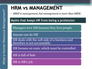 HRM vs MANAGEMENT
• HRM is management, but management is more than HRM.
Managers love HR because they love people
Anyone can do HR
HR deals with the soft side of a business and
therefore is not accountable
HR focuses on costs, which must be controlled
HR is full of fads
HR is HR’s job
Myths that keeps HR from being a profession
WhatisHumanResourceManagement?
 