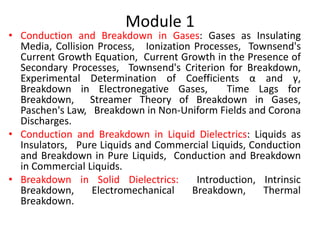 Module 1
• Conduction and Breakdown in Gases: Gases as Insulating
Media, Collision Process, Ionization Processes, Townsend's
Current Growth Equation, Current Growth in the Presence of
Secondary Processes, Townsend's Criterion for Breakdown,
Experimental Determination of Coefficients α and γ,
Breakdown in Electronegative Gases, Time Lags for
Breakdown, Streamer Theory of Breakdown in Gases,
Paschen's Law, Breakdown in Non-Uniform Fields and Corona
Discharges.
• Conduction and Breakdown in Liquid Dielectrics: Liquids as
Insulators, Pure Liquids and Commercial Liquids, Conduction
and Breakdown in Pure Liquids, Conduction and Breakdown
in Commercial Liquids.
• Breakdown in Solid Dielectrics: Introduction, Intrinsic
Breakdown, Electromechanical Breakdown, Thermal
Breakdown.
 