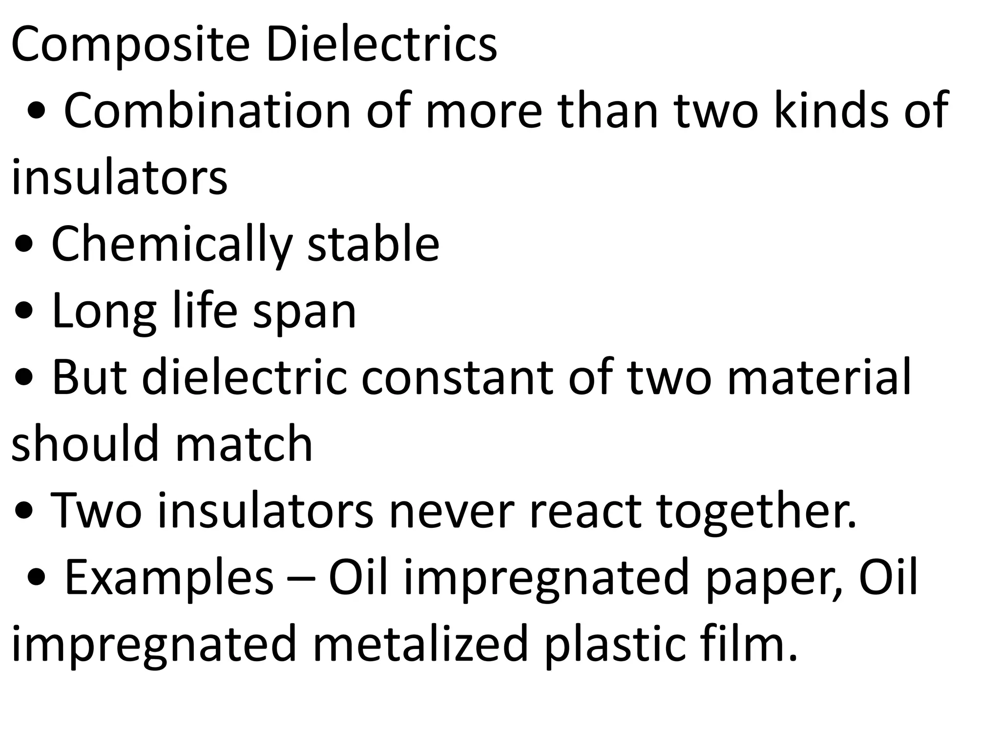 Composite Dielectrics
• Combination of more than two kinds of
insulators
• Chemically stable
• Long life span
• But dielectric constant of two material
should match
• Two insulators never react together.
• Examples – Oil impregnated paper, Oil
impregnated metalized plastic film.
 