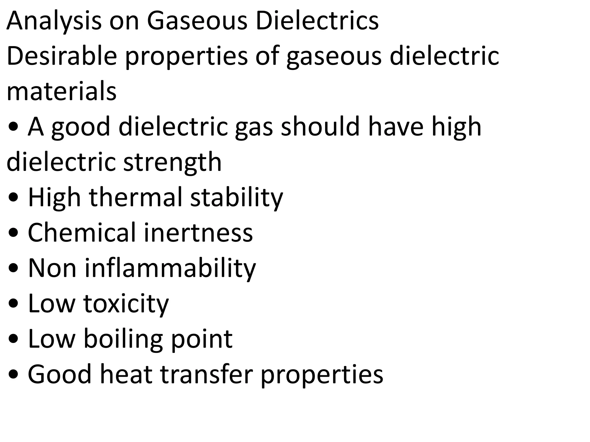 Analysis on Gaseous Dielectrics
Desirable properties of gaseous dielectric
materials
• A good dielectric gas should have high
dielectric strength
• High thermal stability
• Chemical inertness
• Non inflammability
• Low toxicity
• Low boiling point
• Good heat transfer properties
 