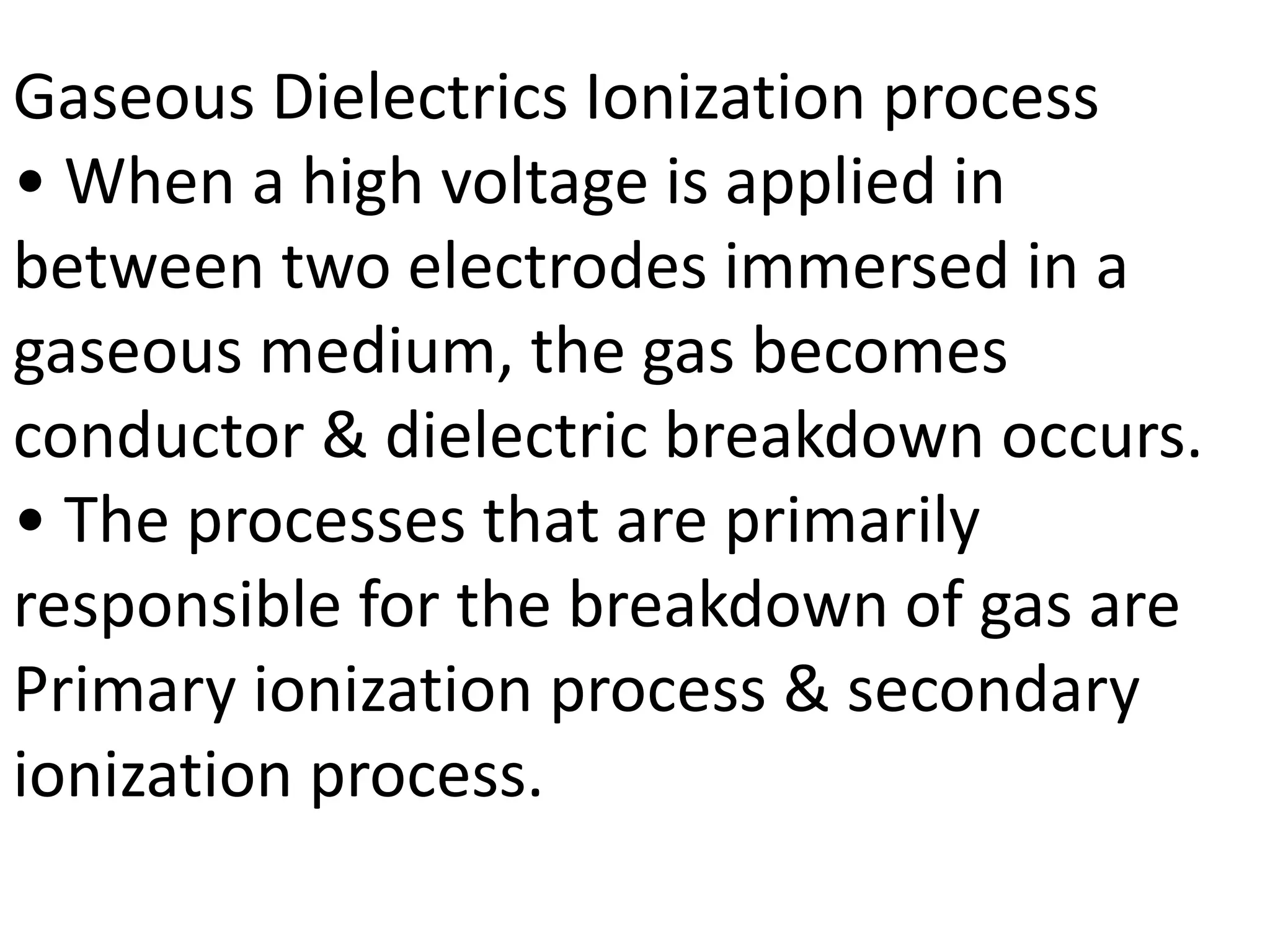 Gaseous Dielectrics Ionization process
• When a high voltage is applied in
between two electrodes immersed in a
gaseous medium, the gas becomes
conductor & dielectric breakdown occurs.
• The processes that are primarily
responsible for the breakdown of gas are
Primary ionization process & secondary
ionization process.
 