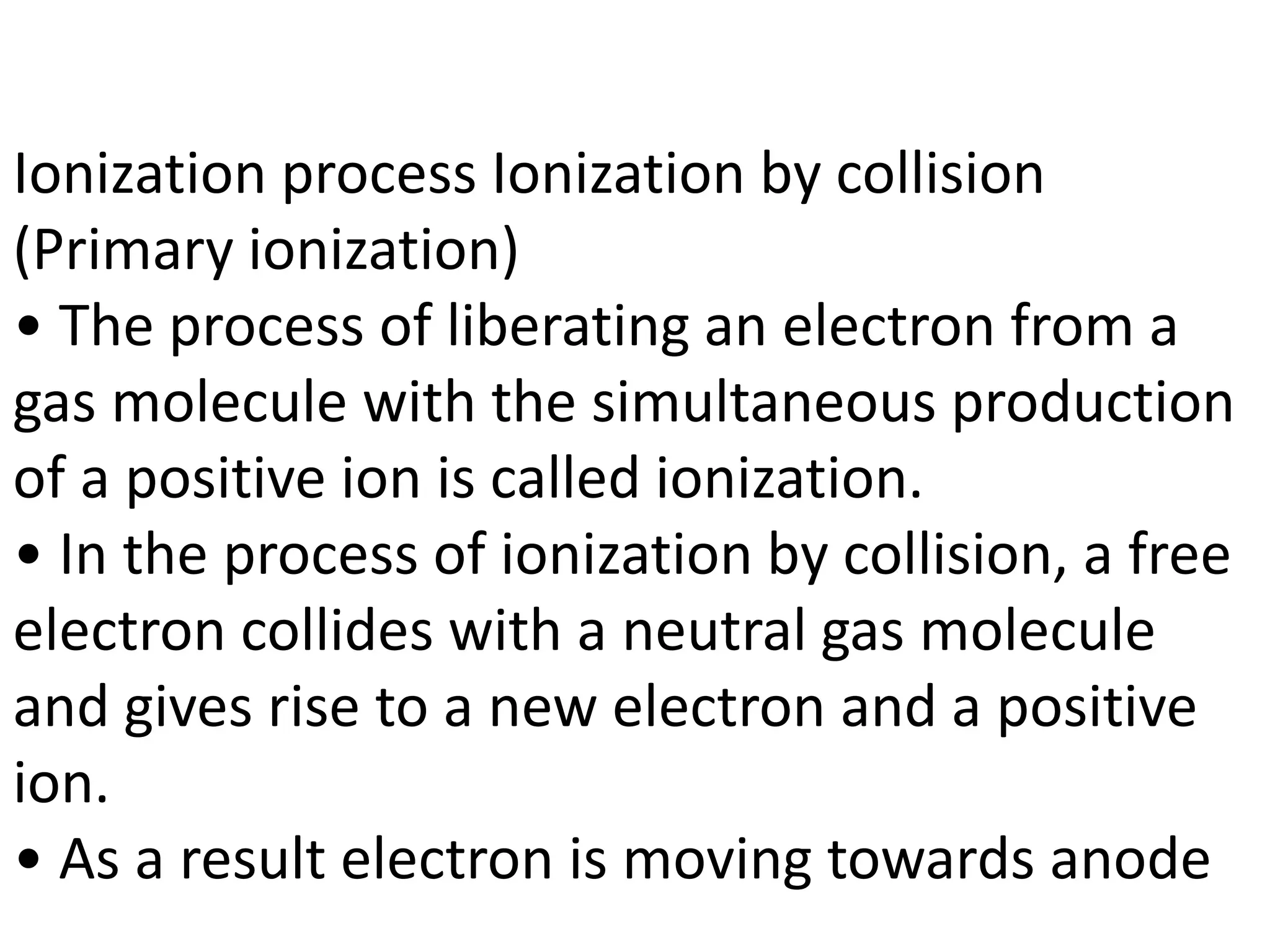 Ionization process Ionization by collision
(Primary ionization)
• The process of liberating an electron from a
gas molecule with the simultaneous production
of a positive ion is called ionization.
• In the process of ionization by collision, a free
electron collides with a neutral gas molecule
and gives rise to a new electron and a positive
ion.
• As a result electron is moving towards anode
 