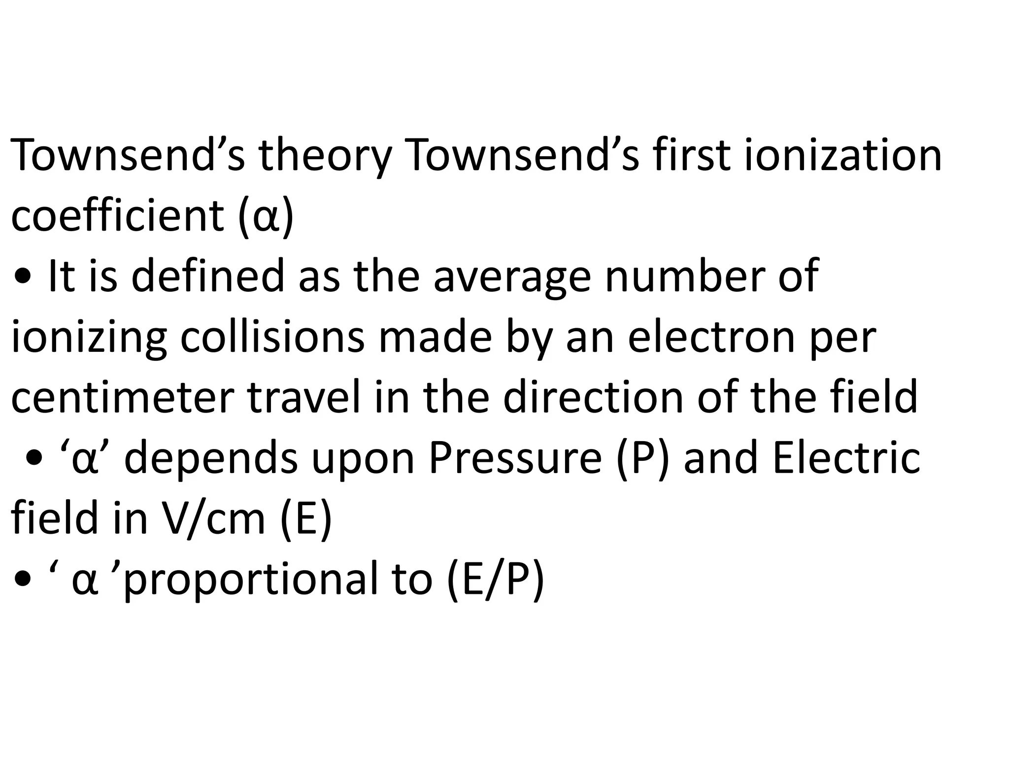 Townsend’s theory Townsend’s first ionization
coefficient (α)
• It is defined as the average number of
ionizing collisions made by an electron per
centimeter travel in the direction of the field
• ‘α’ depends upon Pressure (P) and Electric
field in V/cm (E)
• ‘ α ’proportional to (E/P)
 