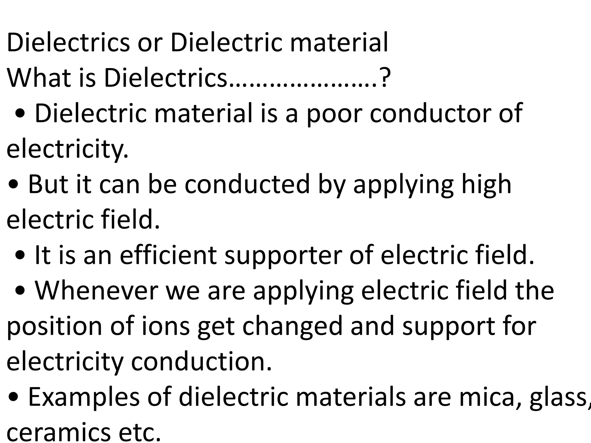 Dielectrics or Dielectric material
What is Dielectrics………………….?
• Dielectric material is a poor conductor of
electricity.
• But it can be conducted by applying high
electric field.
• It is an efficient supporter of electric field.
• Whenever we are applying electric field the
position of ions get changed and support for
electricity conduction.
• Examples of dielectric materials are mica, glass,
ceramics etc.
 