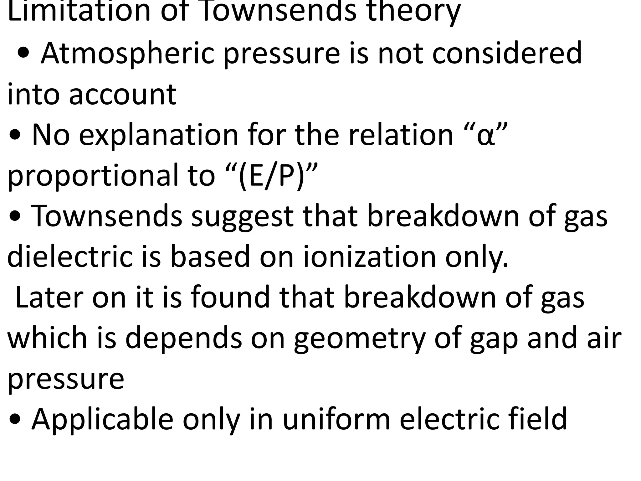 Limitation of Townsends theory
• Atmospheric pressure is not considered
into account
• No explanation for the relation “α”
proportional to “(E/P)”
• Townsends suggest that breakdown of gas
dielectric is based on ionization only.
Later on it is found that breakdown of gas
which is depends on geometry of gap and air
pressure
• Applicable only in uniform electric field
 
