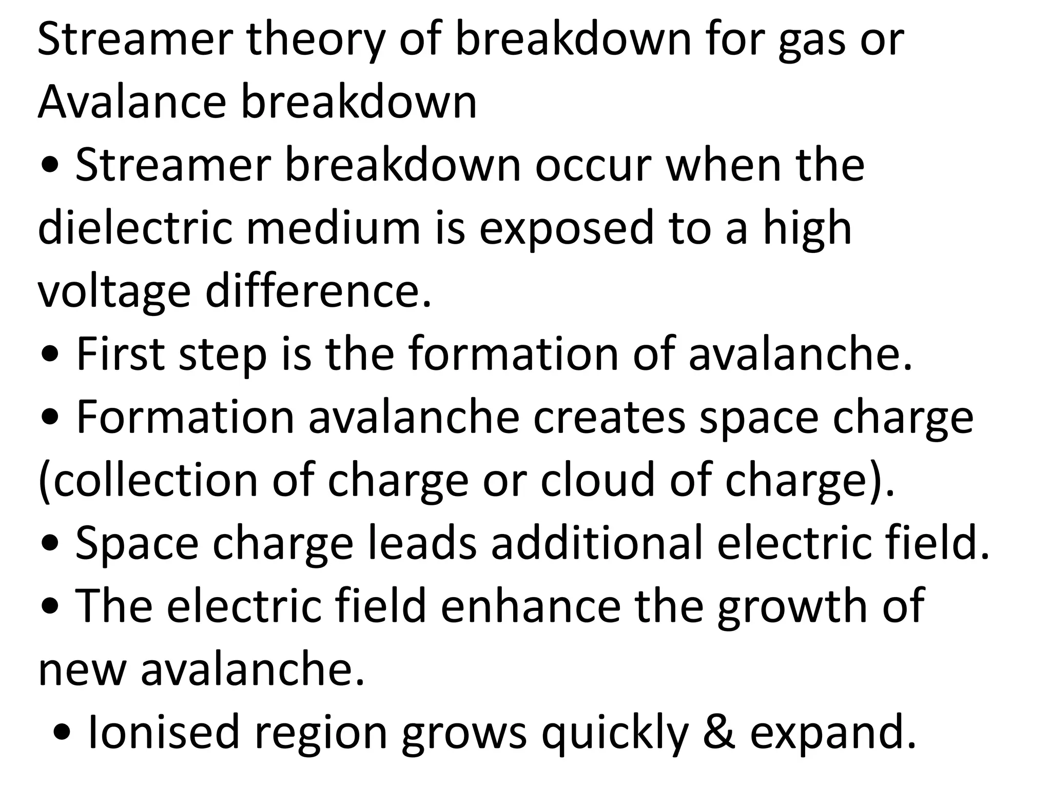 Streamer theory of breakdown for gas or
Avalance breakdown
• Streamer breakdown occur when the
dielectric medium is exposed to a high
voltage difference.
• First step is the formation of avalanche.
• Formation avalanche creates space charge
(collection of charge or cloud of charge).
• Space charge leads additional electric field.
• The electric field enhance the growth of
new avalanche.
• Ionised region grows quickly & expand.
 